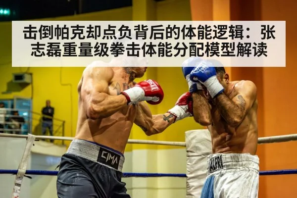 击倒帕克却点负背后的体能逻辑:张志磊重量级拳击体能分配模型解读